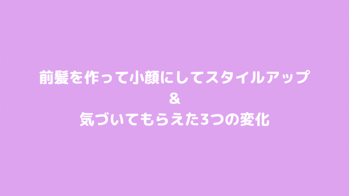 前髪を作って小顔にしてスタイルアップ&気づいてもらえた3つの変化